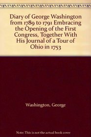 Diary of George Washington from 1789 to 1791 Embracing the Opening of the First Congress, Together With His Journal of a Tour of Ohio in 1753