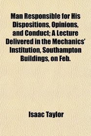 Man Responsible for His Dispositions, Opinions, and Conduct; A Lecture Delivered in the Mechanics' Institution, Southampton Buildings, on Feb.