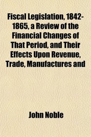 Fiscal Legislation, 1842-1865, a Review of the Financial Changes of That Period, and Their Effects Upon Revenue, Trade, Manufactures and
