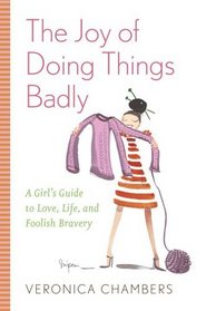 The Joy of Doing Things Badly : A Girl's Guide to Love, Life and Foolish Bravery