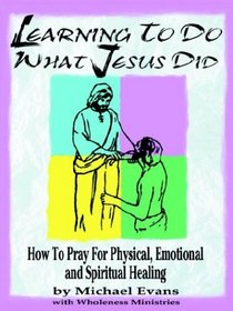 Learning to Do What Jesus Did: How to Pray for Physical, Emotional and Spiritual Healing