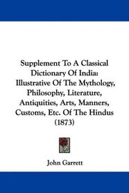 Supplement To A Classical Dictionary Of India: Illustrative Of The Mythology, Philosophy, Literature, Antiquities, Arts, Manners, Customs, Etc. Of The Hindus (1873)