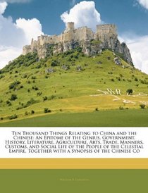 Ten Thousand Things Relating to China and the Chinese: An Epitome of the Genius, Government, History, Literature, Agriculture, Arts, Trade, Manners, Customs, ... Together with a Synopsis of the Chinese Co