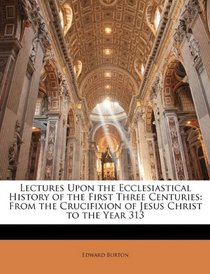 Lectures Upon the Ecclesiastical History of the First Three Centuries: From the Crucifixion of Jesus Christ to the Year 313