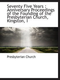Seventy Five Years : Anniversary Proceedings of the Founding of the Presbyterian Church, Kingston, I