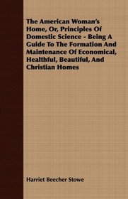 The American Woman's Home, Or, Principles Of Domestic Science - Being A Guide To The Formation And Maintenance Of Economical, Healthful, Beautiful, And Christian Homes