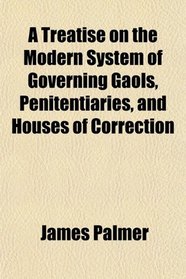 A Treatise on the Modern System of Governing Gaols, Penitentiaries, and Houses of Correction