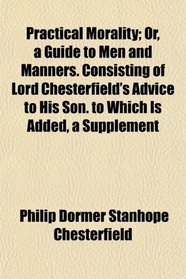 Practical Morality; Or, a Guide to Men and Manners. Consisting of Lord Chesterfield's Advice to His Son. to Which Is Added, a Supplement