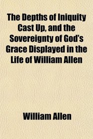 The Depths of Iniquity Cast Up, and the Sovereignty of God's Grace Displayed in the Life of William Allen