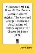 Vindication Of The Book Of The Roman Catholic Church Against The Reverend George Townsend's Accusations Of History Against The Church Of Rome (1826)