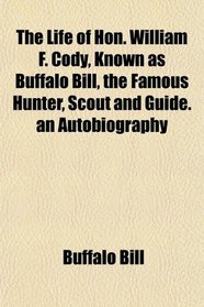 The Life of Hon. William F. Cody, Known as Buffalo Bill, the Famous Hunter, Scout and Guide. an Autobiography