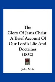 The Glory Of Jesus Christ: A Brief Account Of Our Lord's Life And Doctrines (1852)
