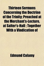 Thirteen Sermons Concerning the Doctrine of the Trinity; Preached at the Merchant's-Lecture, at Salter's-Hall ; Together With a Vindication of