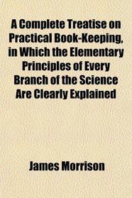 A Complete Treatise on Practical Book-Keeping, in Which the Elementary Principles of Every Branch of the Science Are Clearly Explained