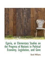 Egeria, or Elementary Studies on the Progress of Nations in Political Economy, Legislation, and Gove
