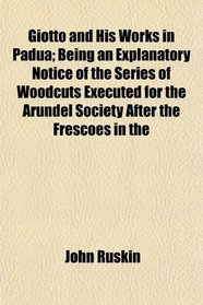 Giotto and His Works in Padua; Being an Explanatory Notice of the Series of Woodcuts Executed for the Arundel Society After the Frescoes in the