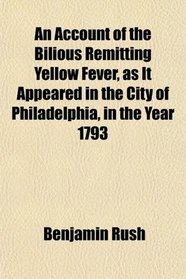 An Account of the Bilious Remitting Yellow Fever, as It Appeared in the City of Philadelphia, in the Year 1793