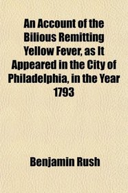 An Account of the Bilious Remitting Yellow Fever, as It Appeared in the City of Philadelphia, in the Year 1793