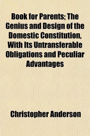 Book for Parents; The Genius and Design of the Domestic Constitution, With Its Untransferable Obligations and Peculiar Advantages