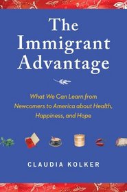 The Immigrant Advantage: What We Can Learn from Newcomers to America about Health, Happiness and Hope