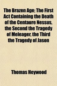 The Brazen Age; The First Act Containing the Death of the Centaure Nessus, the Second the Tragedy of Meleager, the Third the Tragedy of Jason