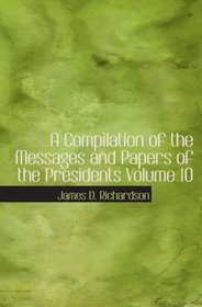 A Compilation of the Messages and Papers of the Presidents  Volume 10