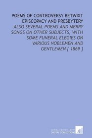 Poems of Controversy Betwixt Episcopacy and Presbytery: Also Several Poems and Merry Songs on Other Subjects, With Some Funeral Elegies on Various Noblemen and Gentlemen [ 1869 ]