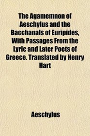 The Agamemnon of Aeschylus and the Bacchanals of Euripides, With Passages From the Lyric and Later Poets of Greece. Translated by Henry Hart