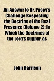 An Answer to Dr. Pusey's Challenge Respecting the Doctrine of the Real Presence (Volume 2); In Which the Doctrines of the Lord's Supper, as
