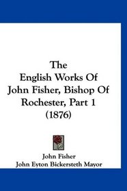 The English Works Of John Fisher, Bishop Of Rochester, Part 1 (1876)