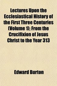 Lectures Upon the Ecclesiastical History of the First Three Centuries (Volume 1); From the Crucifixion of Jesus Christ to the Year 313