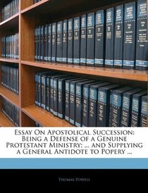 Essay On Apostolical Succession: Being a Defense of a Genuine Protestant Ministry; ... and Supplying a General Antidote to Popery ...