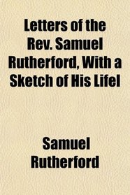 Letters of the Rev. Samuel Rutherford, With a Sketch of His Lifel