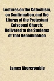 Lectures on the Catechism, on Confirmation, and the Liturgy of the Protestant Episcopal Church; Delivered to the Students of That Denomination