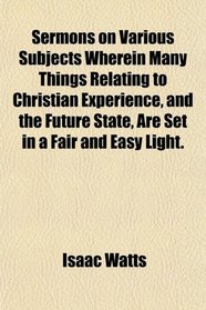 Sermons on Various Subjects Wherein Many Things Relating to Christian Experience, and the Future State, Are Set in a Fair and Easy Light.