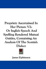 Propriety Ascertained In Her Picture V2: Or Inglish Speech And Spelling Rendered Mutual Guides, Containing An Analysis Of The Scottish Dialect