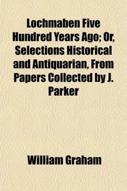Lochmaben Five Hundred Years Ago; Or, Selections Historical and Antiquarian, From Papers Collected by J. Parker