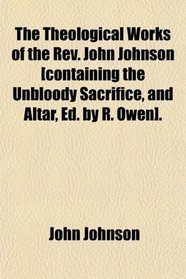 The Theological Works of the Rev. John Johnson [containing the Unbloody Sacrifice, and Altar, Ed. by R. Owen].