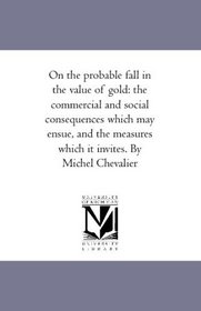 On the probable fall in the value of gold: the commercial and social consequences which may ensue, and the measures which it invites. By Michel Chevalier