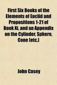 First Six Books of the Elements of Euclid and Propositions 1-21 of Book Xi, and an Appendix on the Cylinder, Sphere, Cone [etc.]