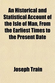 An Historical and Statistical Account of the Isle of Man, From the Earliest Times to the Present Date