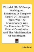 Pictorial Life Of George Washington: Embracing A Complete History Of The Seven Years War, The Revolutionary War, The Formation Of The Federal Constitution And The Administration Of Washington