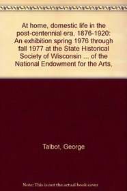 At home, domestic life in the post-centennial era, 1876-1920: An exhibition spring 1976 through fall 1977 at the State Historical Society of Wisconsin ... of the National Endowment for the Arts,