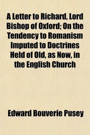 A Letter to Richard, Lord Bishop of Oxford; On the Tendency to Romanism Imputed to Doctrines Held of Old, as Now, in the English Church