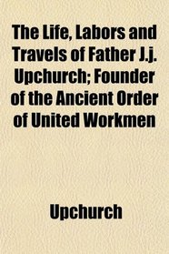 The Life, Labors and Travels of Father J.j. Upchurch; Founder of the Ancient Order of United Workmen