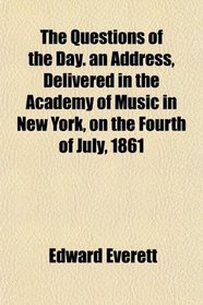 The Questions of the Day. an Address, Delivered in the Academy of Music in New York, on the Fourth of July, 1861