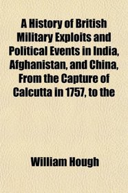 A History of British Military Exploits and Political Events in India, Afghanistan, and China, From the Capture of Calcutta in 1757, to the