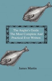 The Angler's Guide - The Most Complete And Practical Ever Written - Containing Every Instruction Necessary To Make All Who May Feel Disposed To Try Their ... Tackle, Baits, Times, Seasons, Fish, And The