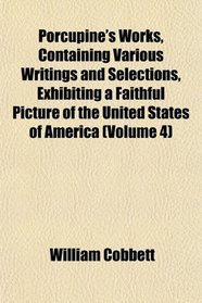 Porcupine's Works, Containing Various Writings and Selections, Exhibiting a Faithful Picture of the United States of America (Volume 4)