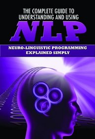 The Complete Guide to Understanding and Using NLP: Neuro-linguistic Programming Explained Simply (Back-To-Basics)